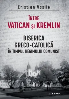 Coperta cărții Intre Vatican si Kremlin. Biserica Greco-Catolica in timpul regimului comunist