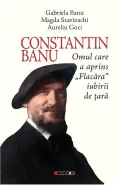 Coperta cărții Constantin Banu. Omul care a aprins Flacara iubirii de tara - Gabriela Banu, Magda Stavinschi, Aurel Goci