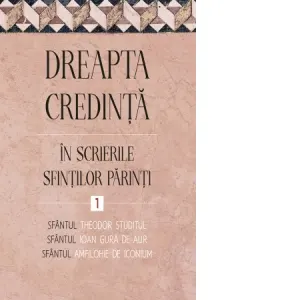 Coperta cărții Dreapta credinta in scrierile Sfintilor Parinti. Volumul 1. Sfantul Ioan Gura de Aur, Sfantul Amfilohie de Iconium, Sfantul Theodor Studitul